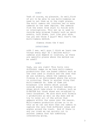 3
HOMCP
Yeah of course, my pleasure. So well…first
of all to be able to use multi-cameras we
need to set them up in the right places.
The multi camera set involves two or more
cameras as the name implies. The cameras
film the event from start to finish with
no interruptions. This set up is used to
records many program formats such as sport
events, talk shows… just like your show.
Can you see those 4 guys?! Well that’s the
multi-camera method.
(Camera shows the 4 man)
INTREVIEWER
oohh I see… well guys I think we learn new
things every day! So I believe multi-
cameras also depend in location, as there
are specific places where the method can
be used?!
HOMCP
Yeah, you are right! This falls into
different camps as we have multi-camera
productions that are based indoors such as
the ones used in studios and the ones that
we use outdoors, where the cameras are
filming in an environment where the action
is occurring. There is another thing that
multi-cameras do. Some of them can
broadcast live events which include
outside events such as football matches or
shows which take place in studios, such as
X-FACTOR but those shows are re-edited to
their broadcast. We also work with formula
1 productions as well as sky does and we
try to cover all of the action that
appears within the races over the season.
Multi-camera production allows us to do
this as we can use more than one camera to
capture the race from different areas and
angles around the track. And if there is
any car crash we can quickly cut to
another camera that has something
interesting going.
 