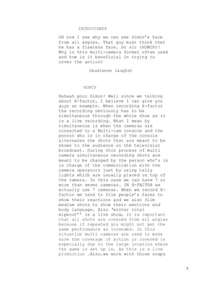 4
INTERVIEWER
OH now I see why we can see Simon’s face
from all angles. That guy must think that
he has a flawless face. So sir (HOMCP)!
Why is this multi-camera format often used
and how is it beneficial in trying to
cover the action?
(Audience laughs)
HOMCP
Hahaah poor Simon! Well since we talking
about X-factor, I believe I can give you
guys an example. When recording X-factor
the recording obviously has to be
simultaneous through the whole show as it
is a live recording. What I mean by
simultaneous is when the cameras are
connected to a Multi-cam console and the
person who is in charge of the console
alternates the shots that are meant to be
shown to the audience on the television
broadcast. During this process of multi
camera simultaneous recording shots are
meant to be changed by the person who’s is
in charge of the communication with the
camera operators just by using tally
lights which are usually placed on top of
the camera. In this case we can have 7 or
more than seven cameras. IN X-FACTOR we
actually use 7 cameras. When we record X-
factor we tend to film people’s faces to
show their reactions and we also film
medium shots to show their emotions and
body language. Also ‘winter total
wipeout’’ is a live show, it is important
that all shots are covered from all angles
because if repeated you might not get the
same performance as intended. In this
situation multi cameras are used to make
sure the coverage of action is covered is
especially due to the large location where
the game is set up in. As this is a live
production .Also…we work with those soaps
 
