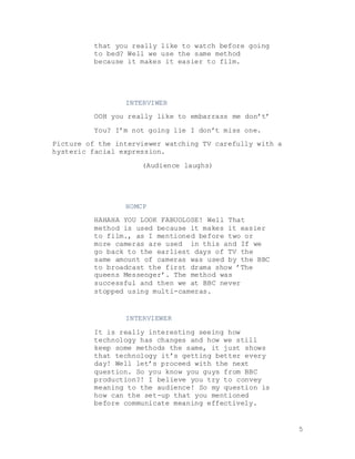 5
that you really like to watch before going
to bed? Well we use the same method
because it makes it easier to film.
INTERVIWER
OOH you really like to embarrass me don’t’
You? I’m not going lie I don’t miss one.
Picture of the interviewer watching TV carefully with a
hysteric facial expression.
(Audience laughs)
HOMCP
HAHAHA YOU LOOK FABUOLOSE! Well That
method is used because it makes it easier
to film., as I mentioned before two or
more cameras are used in this and If we
go back to the earliest days of TV the
same amount of cameras was used by the BBC
to broadcast the first drama show ’The
queens Messenger’. The method was
successful and then we at BBC never
stopped using multi-cameras.
INTERVIEWER
It is really interesting seeing how
technology has changes and how we still
keep some methods the same, it just shows
that technology it’s getting better every
day! Well let’s proceed with the next
question. So you know you guys from BBC
production?! I believe you try to convey
meaning to the audience! So my question is
how can the set-up that you mentioned
before communicate meaning effectively.
 