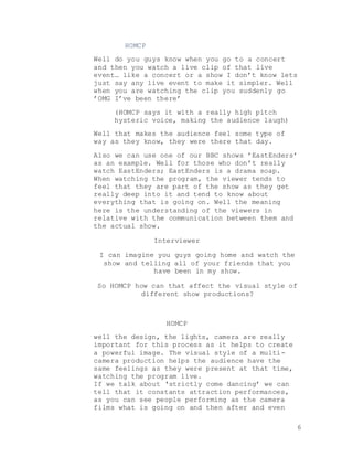 6
HOMCP
Well do you guys know when you go to a concert
and then you watch a live clip of that live
event… like a concert or a show I don’t know lets
just say any live event to make it simpler. Well
when you are watching the clip you suddenly go
’OMG I’ve been there’
(HOMCP says it with a really high pitch
hysteric voice, making the audience laugh)
Well that makes the audience feel some type of
way as they know, they were there that day.
Also we can use one of our BBC shows ’EastEnders’
as an example. Well for those who don’t really
watch EastEnders; EastEnders is a drama soap.
When watching the program, the viewer tends to
feel that they are part of the show as they get
really deep into it and tend to know about
everything that is going on. Well the meaning
here is the understanding of the viewers in
relative with the communication between them and
the actual show.
Interviewer
I can imagine you guys going home and watch the
show and telling all of your friends that you
have been in my show.
So HOMCP how can that affect the visual style of
different show productions?
HOMCP
well the design, the lights, camera are really
important for this process as it helps to create
a powerful image. The visual style of a multi-
camera production helps the audience have the
same feelings as they were present at that time,
watching the program live.
If we talk about ‘strictly come dancing’ we can
tell that it constants attraction performances,
as you can see people performing as the camera
films what is going on and then after and even
 