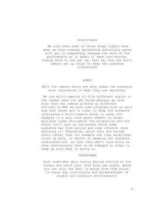 8
Interviewer
We also have some of those stage lights here
when we have someone performing definitely agree
with you it completely changes the mood of the
performance as it makes it seem less boring.
Coming back to the set up… tell me… how the multi
camera set up helps to keep the audience
interested?
HOMCP
Well the camera shots are what makes the audience
more interested in what they are watching.
We use multi-cameras to film different angles so
the viewer does not get bored whereas we have
more than one camera picking up different
actions. In BBC we have some programs such as quiz
and chat shows and in order to keep the audience
interested a multi-camera setup is used. For
example in a quiz each panel member is shown
multiple times throughout the production and the
focus isn’t just on one person which some
audience may find boring and lose interest once
watching it. Therefore, quick cuts and varied
shots rather than for example one long durational
close up shot, is better at keeping the audience
interested and so that they don’t lose focus as
they continuously have to be engaged in order to
keep up with what is going on.
INTERVIWER
Yeah sometimes gets really boring staring at the
screen and watch your show from one angle, where
you can only see what is going from that point.
Is there any constraints and disadvantages of
studio and location environments?
 