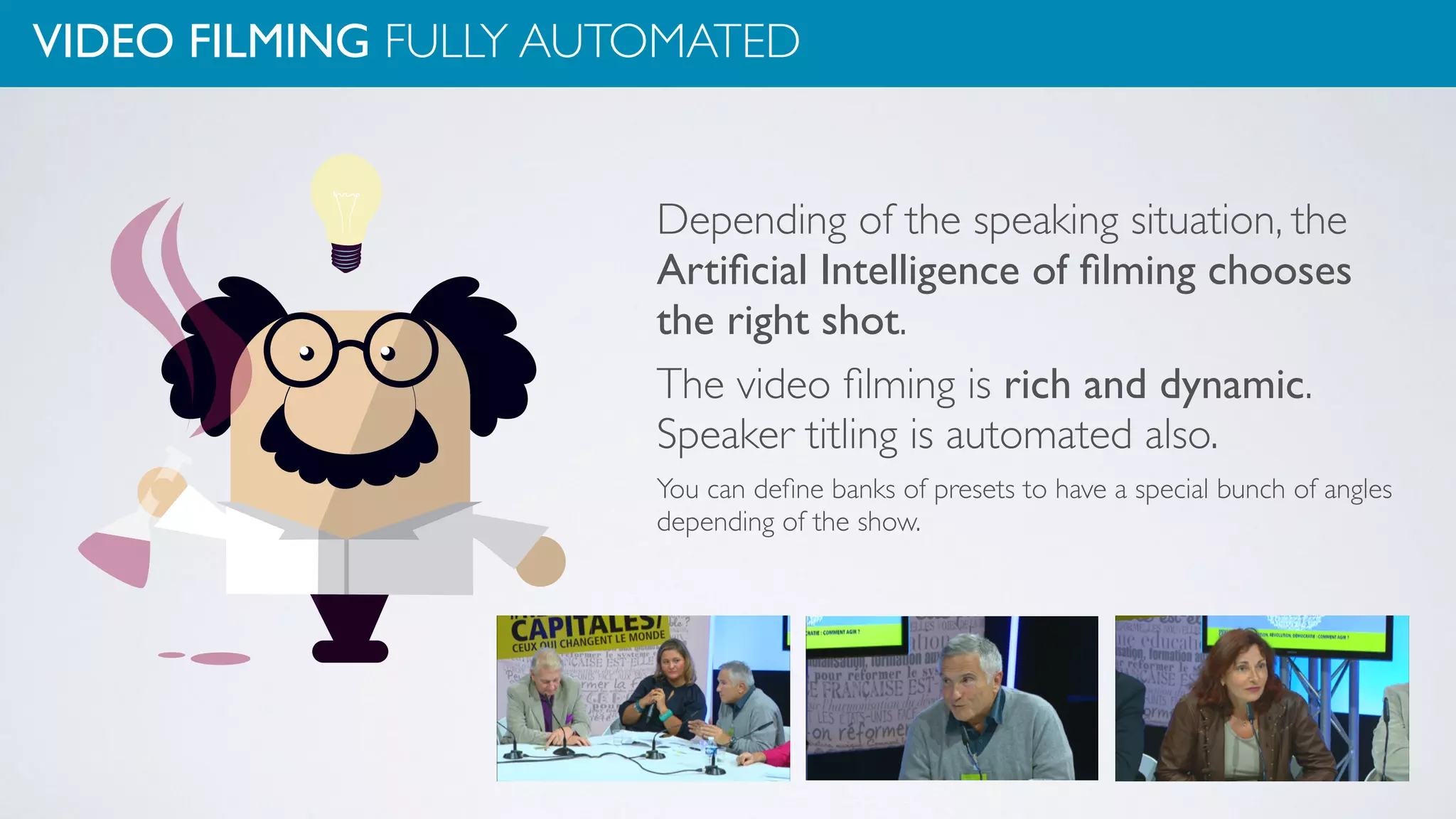 VIDEO FILMING FULLY AUTOMATED
Depending of the speaking situation, the
Artiﬁcial Intelligence of ﬁlming chooses
the right shot.
The video ﬁlming is rich and dynamic.
Speaker titling is automated also.
You can deﬁne banks of presets to have a special bunch of angles
depending of the show.
 