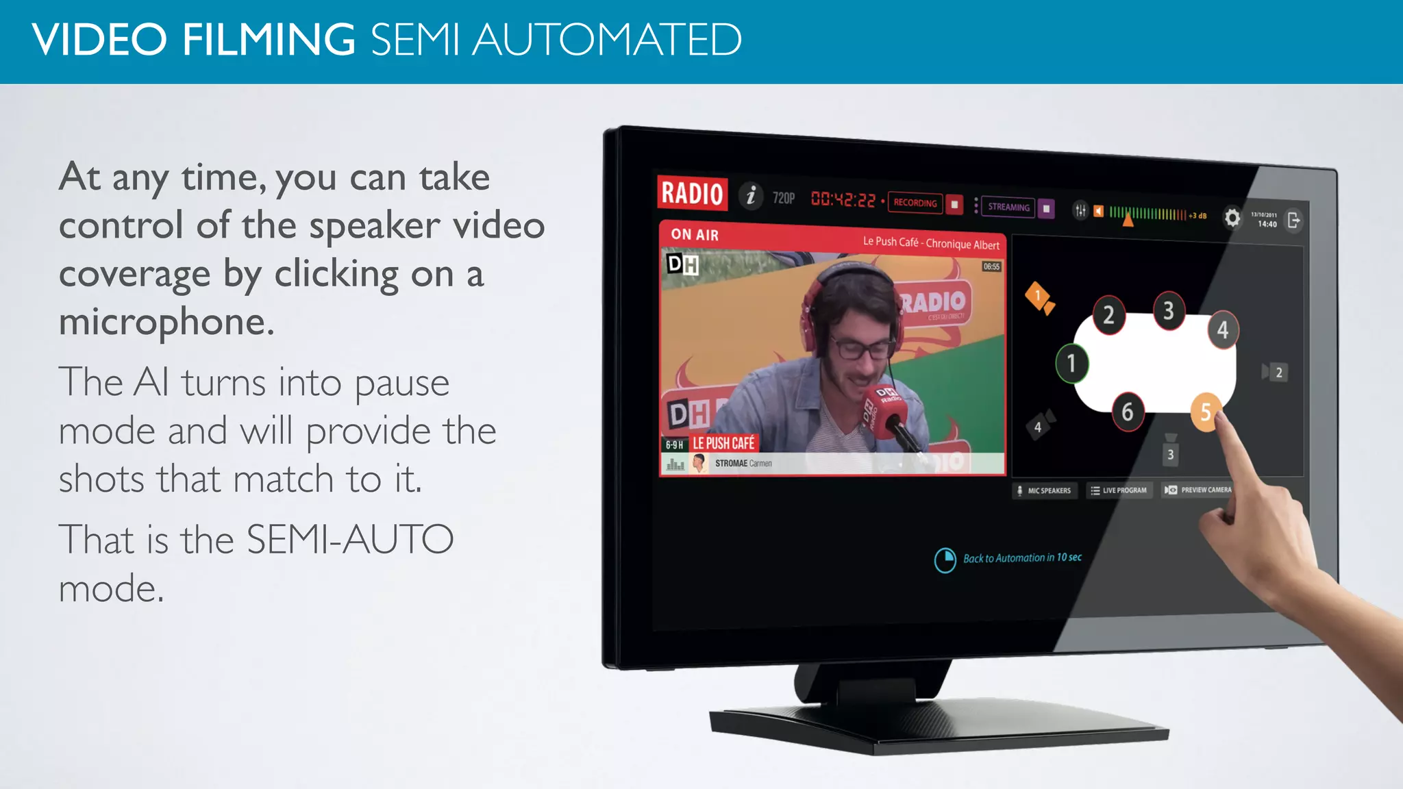 VIDEO FILMING SEMI AUTOMATED
At any time, you can take
control of the speaker video
coverage by clicking on a
microphone.
The AI turns into pause
mode and will provide the
shots that match to it.
That is the SEMI-AUTO
mode.
 