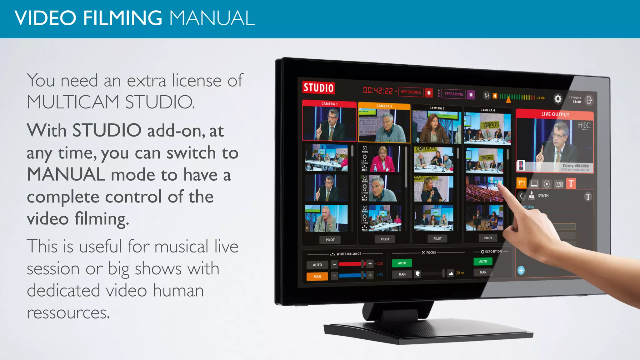 VIDEO FILMING MANUAL
You need an extra license of
MULTICAM STUDIO.
With STUDIO add-on, at
any time, you can switch to
MANUAL mode to have a
complete control of the
video ﬁlming.
This is useful for musical live
session or big shows with
dedicated video human
ressources.
 