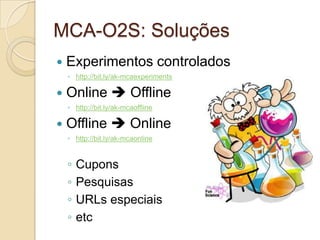 MCA-O2S: Soluções
—  Experimentos                   controlados
  ◦  http://bit.ly/ak-mcaexperiments

—  Online       è Offline
  ◦  http://bit.ly/ak-mcaoffline

—  Offline      è Online
  ◦  http://bit.ly/ak-mcaonline


  ◦  Cupons
  ◦  Pesquisas
  ◦  URLs especiais
  ◦  etc
 