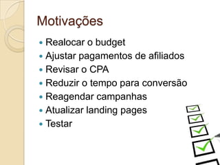 Motivações
—  Realocar  o budget
—  Ajustar pagamentos de afiliados
—  Revisar o CPA
—  Reduzir o tempo para conversão
—  Reagendar campanhas
—  Atualizar landing pages
—  Testar
 