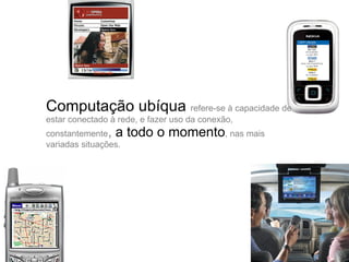Computação ubíqua  refere-se à capacidade de estar conectado à rede, e fazer uso da conexão, constantemente ,  a todo o momento , nas mais variadas situações.  