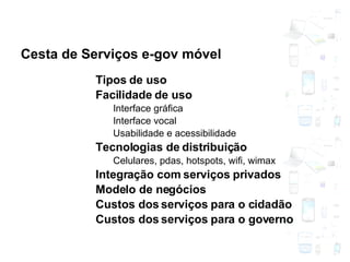 Cesta de Serviços e-gov móvel Tipos de uso Facilidade de uso Interface gráfica Interface vocal Usabilidade e acessibilidade Tecnologias de distribuição Celulares, pdas, hotspots, wifi, wimax Integração com serviços privados Modelo de negócios Custos dos serviços para o cidadão Custos dos serviços para o governo 