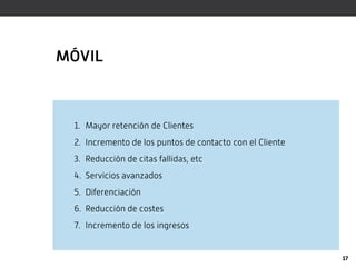 MÓVIL



 1. Mayor retención de Clientes
 2. Incremento de los puntos de contacto con el Cliente
 3. Reducción de citas fallidas, etc
 4. Servicios avanzados
 5. Diferenciación
 6. Reducción de costes
 7. Incremento de los ingresos


                                                          17
 