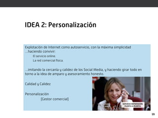 IDEA 2: Personalización


Explotación de Internet como autoservicio, con la máxima simplicidad
…haciendo convivir:
     El servicio online.
     La red comercial física.


…imitando la cercanía y calidez de los Social Media, y haciendo girar todo en
torno a la idea de amparo y asesoramiento honesto.

Calidad y Calidez

Personalización
          (Gestor comercial)



                                                                                19
 