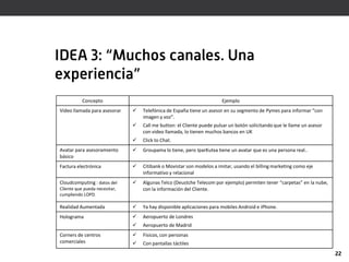 IDEA 3: “Muchos canales. Una
experiencia”
           Concepto                                                    Ejemplo
Vídeo llamada para asesorar       Telefónica de España tiene un asesor en su segmento de Pymes para informar “con
                                   imagen y voz”.
                                  Call me button: el Cliente puede pulsar un botón solicitando que le llame un asesor
                                   con video llamada, lo tienen muchos bancos en UK
                                  Click to Chat.
Avatar para asesoramiento         Groupama lo tiene, pero IparKutxa tiene un avatar que es una persona real..
básico
Factura electrónica               Citibank o Movistar son modelos a imitar, usando el billing marketing como eje
                                   informativo y relacional
Cloudcomputing : datos del        Algunas Telco (Deustche Telecom por ejemplo) permiten tener “carpetas” en la nube,
Cliente que pueda necesitar,       con la información del Cliente.
cumpliendo LOPD.

Realidad Aumentada                Ya hay disponible aplicaciones para mobiles Android e iPhone.
Holograma                         Aeropuerto de Londres
                                  Aeropuerto de Madrid
Corners de centros                Físicos, con personas
comerciales                       Con pantallas táctiles
                                                                                                                         22
 