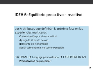IDEA 6: Equilibrio proactivo - reactivo


Los 4 atributos que definirán la próxima fase en las
experiencias multicanal:
   Customización por el usuario final
   Agregado al punto de uso
   Relevante en el momento
   Social como norma, no como excepción


Sin SPAM  Lenguaje personalizado  EXPERIENCIA 121
   Productividad muy medida!!

                                                       26
 