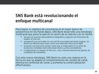 SNS Bank está revolucionando el
enfoque multicanal
Para lograr su objetivo de convertirse en el mejor banco de
autoservicio en los Países Bajos, SNS Bank desarrolló una estrategia
multicanal que pone la web en el centro de la relación con el cliente.
       Se puso en marcha sitios públicos integrados y seguros con funciones de
        estado-of-the-art,
       reorganizó sus sucursales en una red de sucursales bancarias magras, sin
        dinero en efectivo que sirven como una extensión física de la Web,
       presentó una fuerza de ventas móvil que se especializa en la venta de
        productos complejos tanto del propio banco y otros proveedores,
       e implementó un estado-of-the-art, cross-channel solución de gestión de
        campañas de marketing.

Con esta nueva estrategia, SNS Bank ha visto una mejora en la
forma en que se adapta al comportamiento de cambio de canal,
elimina los conflictos de canal, y aumenta la comercialización
effectiveness.

                                                                                   28
 