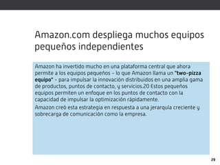 Amazon.com despliega muchos equipos
pequeños independientes
Amazon ha invertido mucho en una plataforma central que ahora
permite a los equipos pequeños - lo que Amazon llama un "two-pizza
equipo" - para impulsar la innovación distribuidos en una amplia gama
de productos, puntos de contacto, y servicios.20 Estos pequeños
equipos permiten un enfoque en los puntos de contacto con la
capacidad de impulsar la optimización rápidamente.
Amazon creó esta estrategia en respuesta a una jerarquía creciente y
sobrecarga de comunicación como la empresa.




                                                                        29
 