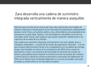 Zara desarrolla una cadena de suministro
integrada verticalmente de manera asequible.

Mientras que muchas de las marcas de ropa más importantes han tratado de
obtener productos a largos plazos de los mercados de exportación relativamente
baratos como China y el sudeste asiático, Zara utiliza fábricas de propiedad de la
empresa en su país natal, España, o los proveedores contratados cerca de sus
mercados al por menor, para asegurar que pueda responder rápidamente a los
caprichos de la moda de sus clientes.
Esta cadena de suministro integrada verticalmente crea más rápidos giros y
márgenes sostenibles - a través de las ventas de separación reducidas - a la vez
que conduce diferenciación frente a los competidores con los plazos de entrega
largos. Zara también se centra en la consistencia del 100% de su comercio
electrónico y móvil, con presencia de las tiendas en términos de surtido, los
precios y las políticas para impulsar la coherencia entre los puntos de contacto.
La firma lanzó su oferta de comercio electrónico a principios de septiembre de
2010 con el idioma local contenido disponible en sus seis principales mercados
europeos y vende online en 12 mercados europeos.

                                                                                     31
 