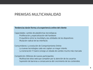 PREMISAS MULTICANALIDAD


Tendencias darán forma a la experiencia online del cliente

Capacidades: cambio de plataformas tecnológicas
     Proliferación y especialización del hardware
     El equilibrio entre la movilidad y las utilidades de los dispositivos
     Mutación radical de las interfaces

Consumidores: La evolución de Comportamiento Online
     La nuevas tecnologías cada vez captan un mayor interés
     La Generación Y traerá consigo un oleada de cambio mucho más marcada

Competición: Millones de nuevos participantes
    Multitud de sitios web que compiten por la atención de los usuarios
    Supresión de barreras a consecuencia del crecimiento de los contenidos


                                                                             5
 