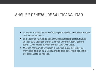 ANÁLISIS GENERAL DE MULTICANALIDAD



   La Multicanalidad se ha enfocado para vender, exclusivamente o
    casi exclusivamente
   En ocasiones ha habido dos estructuras superpuestas, física y
    virtual, para atender a unos Clientes desorientados, que no
    saben qué canales pueden utilizar para qué cosas.
   Muchas compañías se suman a la actual orgía de Tablets y
    movilidad porque es la última moda para el servicio al Cliente,
    por una suerte de me too.




                                                                      9
 