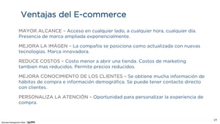 Business Management Allied
19
Ventajas del E-commerce
MAYOR ALCANCE – Acceso en cualquier lado, a cualquier hora, cualquier día.
Presencia de marca ampliada exponencialmente.
MEJORA LA IMÁGEN – La compañía se posiciona como actualizada con nuevas
tecnologías. Marca innovadora.
REDUCE COSTOS – Costo menor a abrir una tienda. Costos de marketing
tambien mas reducidos. Permite precios reducidos.
MEJORA CONOCIMIENTO DE LOS CLIENTES – Se obtiene mucha información de
hábitos de compra e información demográfica. Se puede tener contacto directo
con clientes.
PERSONALIZA LA ATENCIÓN – Oportunidad para personalizar la experiencia de
compra.
 
