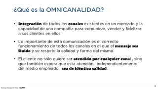 Business Management Allied
5
¿Qué es la OMNICANALIDAD?
• Integración de todos los canales existentes en un mercado y la
capacidad de una compañía para comunicar, vender y fidelizar
a sus clientes en ellos.
• Lo importante de esta comunicación es el correcto
funcionamiento de todos los canales en el que el mensaje sea
fluido y se respete la calidad y forma del mismo.
• El cliente no sólo quiere ser atendido por cualquier canal , sino
que también espera que esta atención, independientemente
del medio empleado, sea de idéntica calidad.
 