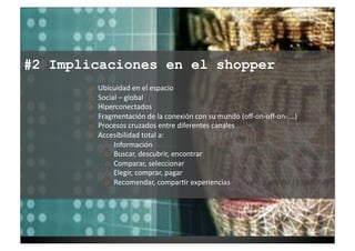 #2 Implicaciones en el shopper
       o    Ubicuidad	
  en	
  el	
  espacio	
  
       o    Social	
  –	
  global	
  
       o    Hiperconectados	
  
       o    Fragmentación	
  de	
  la	
  conexión	
  con	
  su	
  mundo	
  (oﬀ-­‐on-­‐oﬀ-­‐on-­‐	
  …)	
  
       o    Procesos	
  cruzados	
  entre	
  diferentes	
  canales	
  
       o    Accesibilidad	
  total	
  a:	
  	
  
              o  Información	
  
              o  Buscar,	
  descubrir,	
  encontrar	
  
              o  Comparar,	
  seleccionar	
  
              o  Elegir,	
  comprar,	
  pagar	
  
              o  Recomendar,	
  compar7r	
  experiencias	
  
 