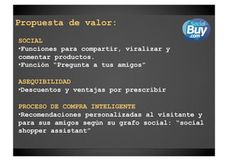 Propuesta de valor:
SOCIAL
• Funciones para compartir, viralizar y
comentar productos.
• Función “Pregunta a tus amigos”

ASEQUIBILIDAD
• Descuentos y ventajas por prescribir

PROCESO DE COMPRA INTELIGENTE
• Recomendaciones personalizadas al visitante y
para sus amigos según su grafo social: “social
shopper assistant”
 