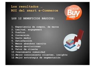 Los resultados …
ROI del smart e-Commerce

LOS 12 BENEFICIOS BÁSICOS:

1.  Experiencia de compra, de marca
2.  Lealtad, engagement
3.  Tráfico
4.  Conversión
5.  Gasto medio
6.  Satisfacción
7.  Menor abandono carrito
8.  Menos devoluciones
9.  Valor de cliente
10. Crecimiento comunidad
11. Mejor conocimiento clientes, insights
12. Mejor estrategia de segmentación
 