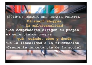 (2010’S) DÉCADA DEL RETAIL VOLATIL
            El smart shopper
           La multicanalidad
• Los compradores dirigen su propia
experiencia de compra:
       qué, cuándo, cómo y dónde
• De la linealidad a la fluctuación
• Creciente importancia de lo social
 