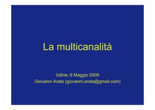 La multicanalità

          Udine, 6 Maggio 2009
Giovanni Arata (giovanni.arata@gmail.com)
 