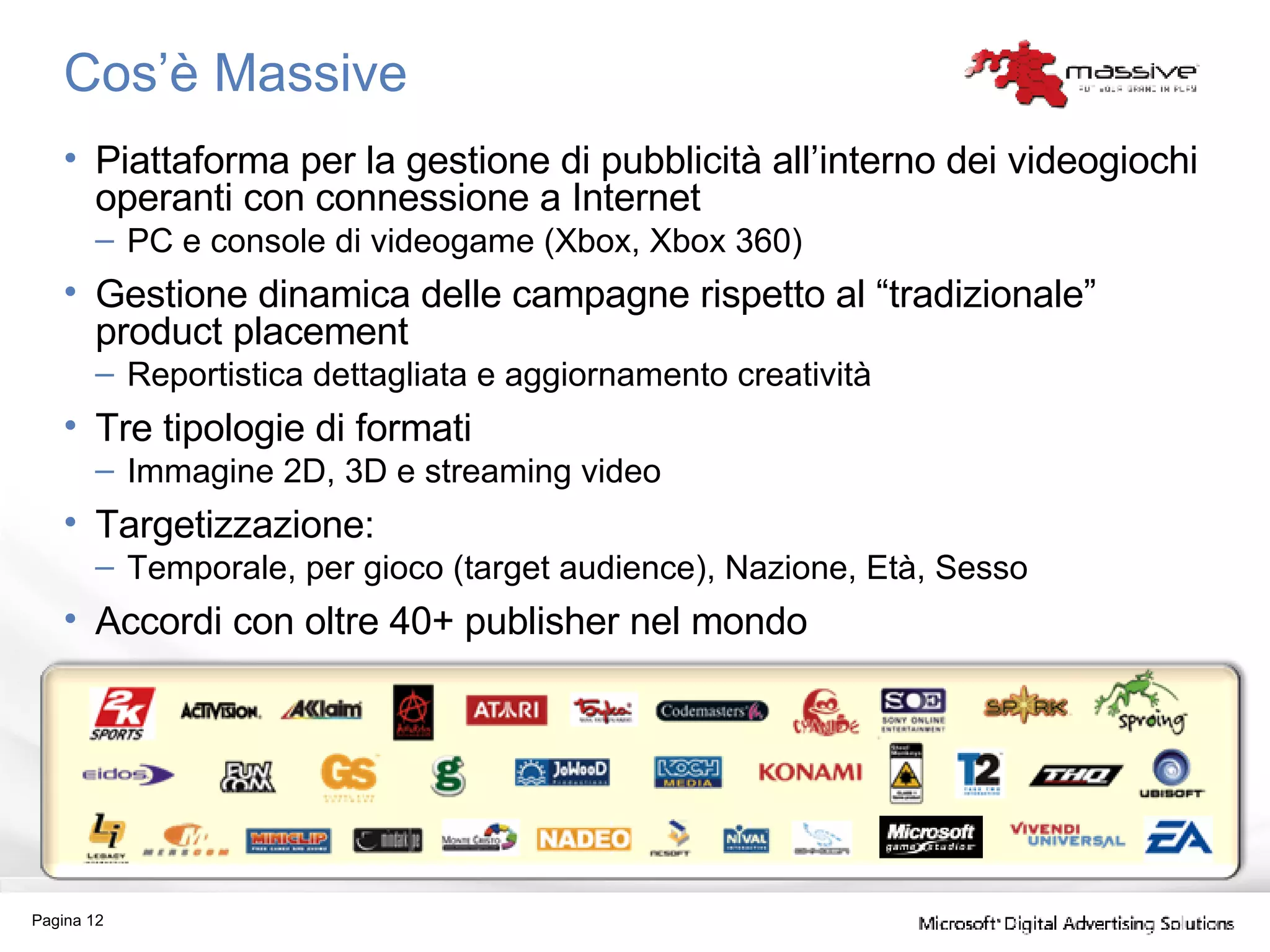 Cos’è Massive Piattaforma per la gestione di pubblicità all’interno dei videogiochi operanti con connessione a Internet PC e console di videogame (Xbox, Xbox 360) Gestione dinamica delle campagne rispetto al “tradizionale” product placement Reportistica dettagliata e aggiornamento creatività Tre tipologie di formati Immagine 2D, 3D e streaming video Targetizzazione: Temporale, per gioco (target audience), Nazione, Età, Sesso Accordi con oltre 40+ publisher nel mondo Pagina  
