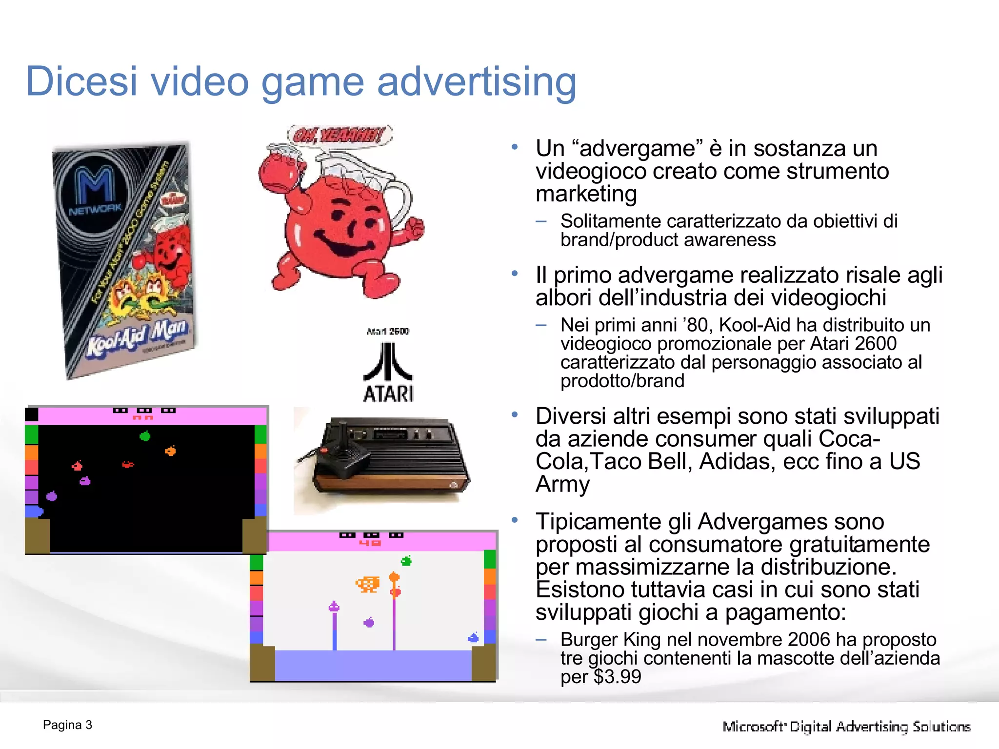 Dicesi video game advertising Un “advergame” è in sostanza un videogioco creato come strumento marketing Solitamente caratterizzato da obiettivi di brand/product awareness Il primo advergame realizzato risale agli albori dell’industria dei videogiochi Nei primi anni ’80, Kool-Aid ha distribuito un videogioco promozionale per Atari 2600 caratterizzato dal personaggio associato al prodotto/brand Diversi altri esempi sono stati sviluppati da aziende consumer quali Coca-Cola,Taco Bell, Adidas, ecc fino a US Army Tipicamente gli Advergames sono proposti al consumatore gratuitamente per massimizzarne la distribuzione. Esistono tuttavia casi in cui sono stati sviluppati giochi a pagamento: Burger King nel novembre 2006 ha proposto tre giochi contenenti la mascotte dell’azienda per $3.99 Pagina  