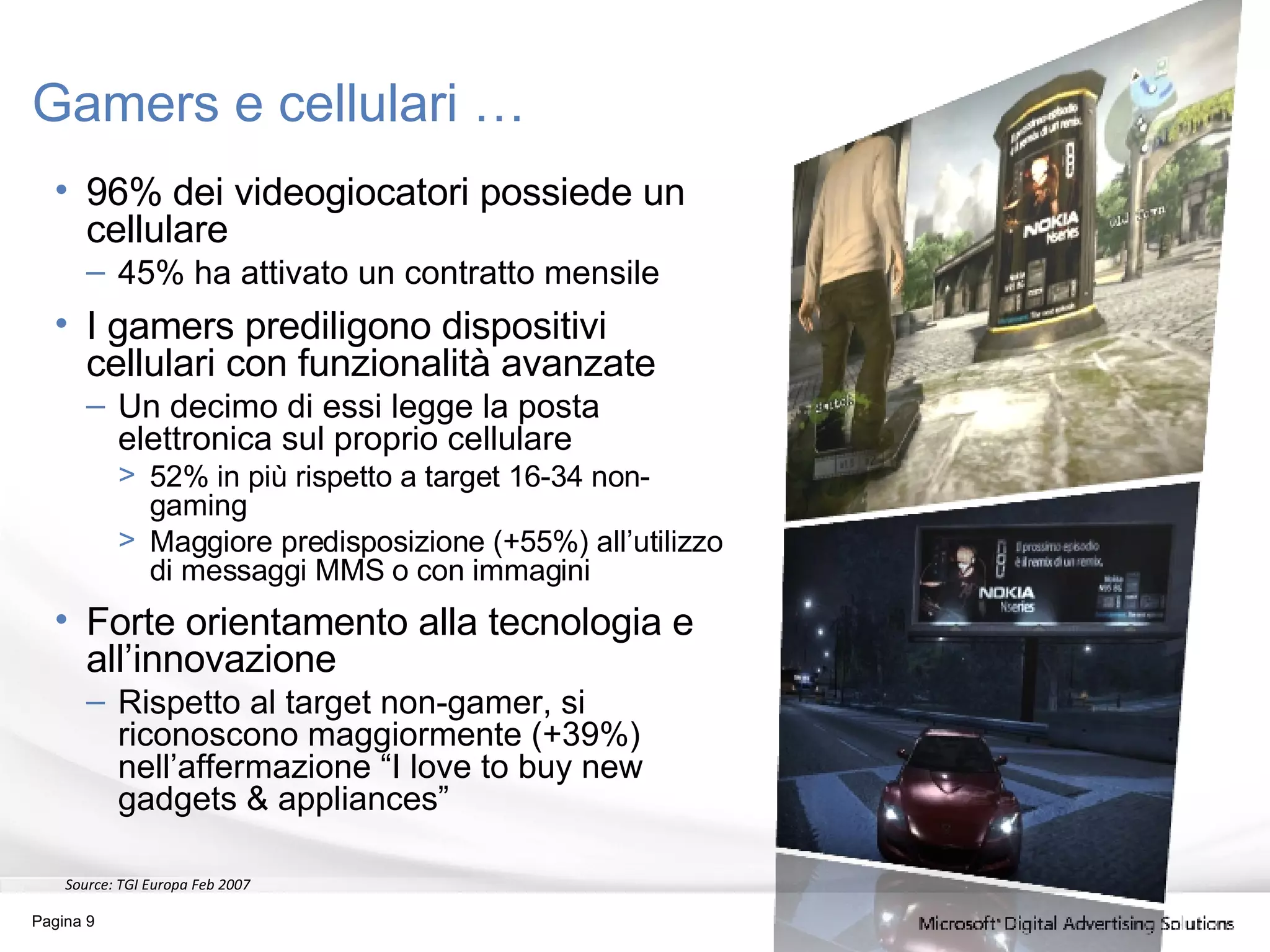 Gamers e cellulari … 96% dei videogiocatori possiede un cellulare 45% ha attivato un contratto mensile I gamers prediligono dispositivi cellulari con funzionalità avanzate Un decimo di essi legge la posta elettronica sul proprio cellulare 52% in più rispetto a target 16-34 non-gaming Maggiore predisposizione (+55%) all’utilizzo di messaggi MMS o con immagini Forte orientamento alla tecnologia e all’innovazione Rispetto al target non-gamer, si riconoscono maggiormente (+39%) nell’affermazione “I love to buy new gadgets & appliances” Source:  TGI Europa Feb 2007 Pagina  