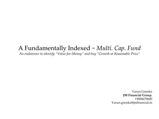 A Fundamentally Indexed ~  Multi. Cap. Fund An endeavour to identify “Value-for-Money“ and buy “Growth at Reasonable Price“ Varun Goenka JM Financial Group. +9004670600 [email_address] 