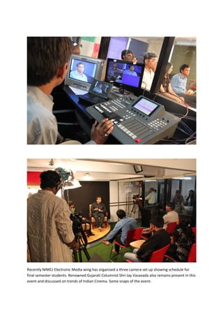 Recently NIMCJ Electronic Media wing has organised a three camera set up showing schedule for
final semester students. Renowned Gujarati Columnist Shri Jay Vasavada also remains present in this
event and discussed on trends of Indian Cinema. Some snaps of the event.