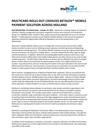  


 
 
MULTICARD ROLLS OUT CASHLESS BETALEN™ MOBILE 
PAYMENT SOLUTION ACROSS HOLLAND 
 
OUD‐BEIJERLAND, The Netherlands – October 27, 2011 – Multicard, a leading supplier of credential 
solutions, identity management and system integration services and a business unit of Identive 
Group, Inc. (NASDAQ: INVE, Frankfurt: INV), today announced the expanded roll‐out of its Cashless 
Betalen ™ mobile payment solution across Holland. Cashless Betalen is the account management 
application behind the digital wallet offered by Rabobank, one of the leading banks in the 
Netherlands.  
 
Multicard’s Cashless Betalen allows users to manage their accounts easily and use their mobile 
devices to perform actions such as checking account balances, transferring funds and depositing, 
monitoring and making payments.  The Cashless Betalen interface can be securely accessed with any 
Internet connection via computer or mobile device.  Currently, Multicard also offers apps for Apple 
and Android phones. In addition, Multicard is providing digital wallet customers with secure near 
field communications (NFC) tokens that enable mobile phones and other devices to be used to make 
cashless payments.  The NFC tokens take the form of stickers that are affixed to the back of a mobile 
phone or other device and incorporate strong encryption and the user’s digital wallet account 
number. To purchase items, the user simply taps the sticker to the spot indicated on the point of sale 
(POS) terminal at check out. The transaction is quick and secure. Consumers can purchase the NFC 
stickers or other payment tokens through Multicard’s Cashless Betalen online market. 
 
Pieter Kooistra, managing director of Multicard Netherlands, explained, “We are very pleased with 
the result of our initial roll‐out to Dutch hockey clubs in July, with more than 50 locations accepting 
Cashless Betalen and over 150,000 people now using the digital wallet.  Interest in Cashless Betalen 
has spread to other sports and event organizations, the food and beverage industry and the wider 
market. With this nationwide roll‐out of Cashless Betalen, we are now offering the service to the 
entire population. Cashless Betalen is an easy, convenient way for anyone to pay securely.”   
 
Multicard is marketing Cashless Betalen to merchants, retail centers and other organizations that 
provide retail services to customers and would benefit from the ability to complete customer 
transactions more quickly. This includes supermarket, restaurant and retail chains, as well as 
universities, hospitals, large corporations and sports stadiums – all of which require customers to pay 
for parking, food and retail items. Because of the high engagement in youth and professional sports 
in Holland and the accompanying retail activities of local and national sports associations, hockey and 
soccer clubs are also an important target for the Cashless Betalen roll‐out. For the youth market, 
Multicard has created payment tokens in the form of colorful wristbands and whimsical rubber 
creatures. 
 
Multicard is working with Rabobank’s 145 branch offices in the Netherlands to share marketing 
information and to provide training on making mobile payments with Cashless Betalen. Through this 
effort, Rabobank offices are forming their own promotion teams and presenting Cashless Betalen to 
local merchants, sports clubs and other organizations. 
 
To address retail transactions in hospitals, universities, corporate cafeterias and other environments, 
Multicard has signed up 15 of the largest food service providers in the Netherlands, who collectively 
cover 80% of the market.   
 