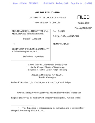 NOT FOR PUBLICATION
UNITED STATES COURT OF APPEALS
FOR THE NINTH CIRCUIT
MULTICARE HEALTH SYSTEM, d/b/a
MultiCare Good Samaritan Hospital,
Plaintiff - Appellant,
v.
LEXINGTON INSURANCE COMPANY,
a Delaware corporation; et al.,
Defendants - Appellees.
No. 12-35436
D.C. No. 3:12-cv-05043-BHS
MEMORANDUM*
Appeal from the United States District Court
for the Western District of Washington
Benjamin H. Settle, District Judge, Presiding
Argued and Submitted July 12, 2013
Seattle, Washington
Before: KLEINFELD, M. SMITH, and N.R. SMITH, Circuit Judges.
Medical Staffing Network contracted with Multicare Health System (“the
hospital”) to provide the hospital with temporary nursing staff. Pursuant to that
FILED
AUG 28 2013
MOLLY C. DWYER, CLERK
U.S. COURT OF APPEALS
*
This disposition is not appropriate for publication and is not precedent
except as provided by 9th Cir. R. 36-3.
Case: 12-35436 08/28/2013 ID: 8759870 DktEntry: 55-1 Page: 1 of 11 (1 of 20)
 