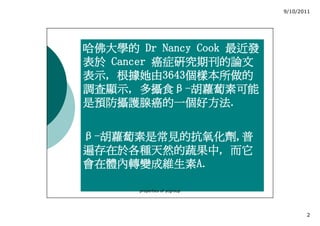 9/10/2011




哈佛大學的 Dr Nancy Cook 最近發
表於 Cancer 癌症研究期刊的論文
表示, 根據她由3643
表示, 根據她由3643個樣本所做的
           3643個樣本所做的
調查顯示, 多攝食β
調查顯示, 多攝食β-胡蘿蔔素可能
是預防攝護腺癌的一個好方法.
是預防攝護腺癌的一個好方法.


β-胡蘿蔔素是常見的抗氧化劑,普
  胡蘿蔔素是常見的抗氧化劑,
遍存在於各種天然的蔬果中,
遍存在於各種天然的蔬果中, 而它
會在體內轉變成維生素A.
會在體內轉變成維生素A.

       properties of ycgroup




                                      2
 