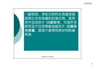 9/10/2011




一般相信,
一般相信, 多吃天然的水果蔬菜是
因為它含有高量的抗氧化物,
因為它含有高量的抗氧化物, 當然
其中也包括β 胡蘿蔔素,
其中也包括β-胡蘿蔔素, 可是許多
研究並不支持單純地服用β
研究並不支持單純地服用β-胡蘿蔔
素膠囊,
素膠囊, 認為不會得到更好的防癌
效果.
效果.




     properties of ycgroup




                                    3
 