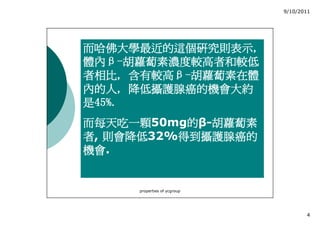 9/10/2011




而哈佛大學最近的這個研究則表示,
而哈佛大學最近的這個研究則表示,
體內β
體內β-胡蘿蔔素濃度較高者和較低
者相比, 含有較高β
者相比, 含有較高β-胡蘿蔔素在體
內的人,
內的人, 降低攝護腺癌的機會大約
是45%.
而每天吃一顆50mg的β-胡蘿蔔素
而每天吃一顆     的 胡蘿蔔素
   則會降低32%得到攝護腺癌的
者, 則會降低   得到攝護腺癌的
機會.
機會


     properties of ycgroup




                                    4
 