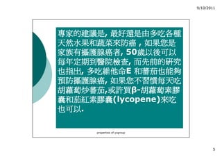 9/10/2011




專家的建議是,
專家的建議是 最好還是由多吃各種
天然水果和蔬菜來防癌 , 如果您是
家族有攝護腺癌者,
家族有攝護腺癌者 50歲以後可以
            歲以後可以
每年定期到醫院檢查,
每年定期到醫院檢查 而先前的研究
也指出, 多吃維他命E
也指出 多吃維他命 和蕃茄也能夠
預防攝護腺癌,
預防攝護腺癌 如果您不習慣每天吃
胡蘿蔔炒蕃茄,或許買
        或許買β-胡蘿蔔素膠
胡蘿蔔炒蕃茄 或許買 胡蘿蔔素膠
囊和茄紅素膠囊(lycopene)來吃
囊和茄紅素膠囊          來吃
也可以.
也可以

      properties of ycgroup




                                     5
 
