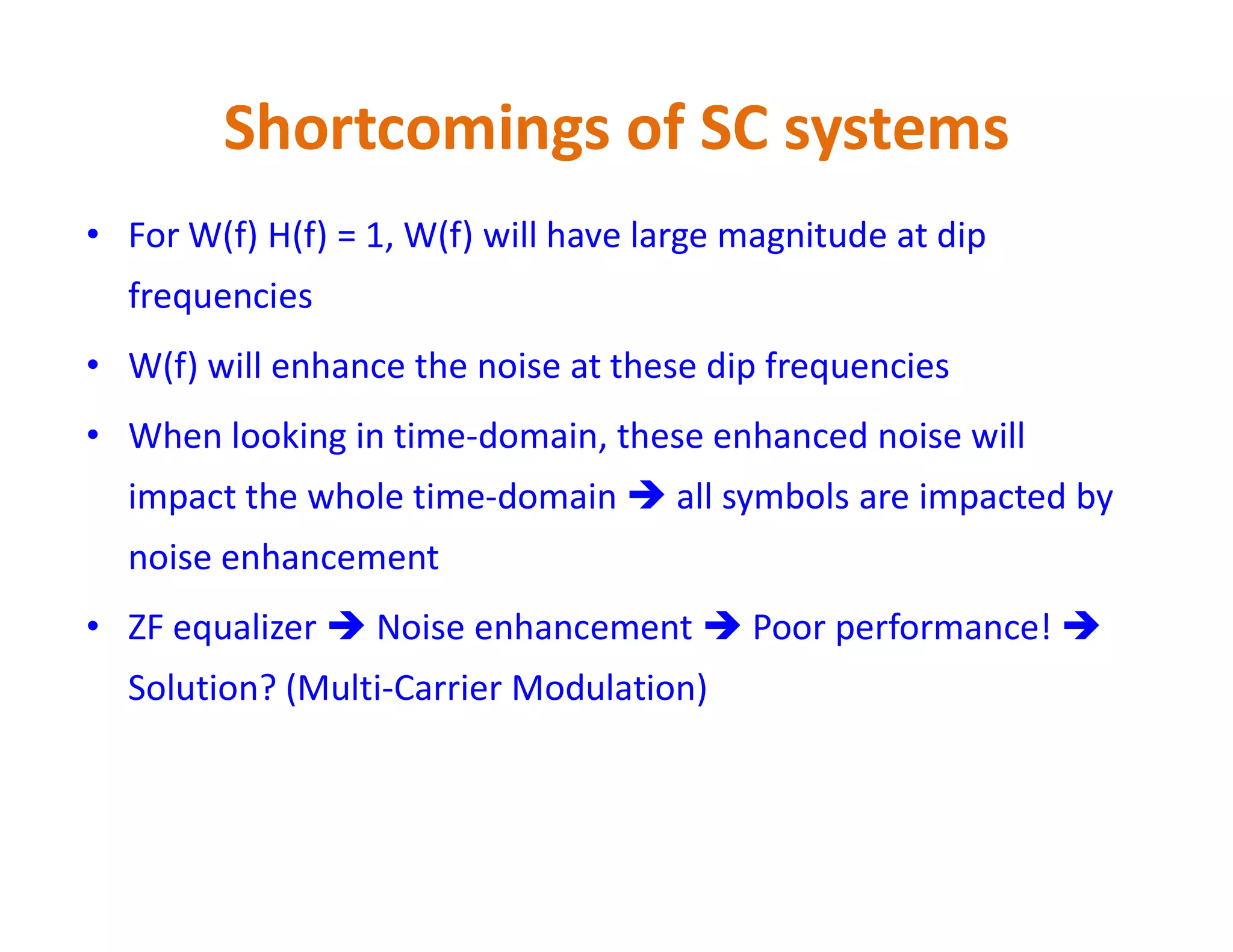 Shortcomings of SC systems
• For W(f) H(f) = 1, W(f) will have large magnitude at dip
frequencies
• W(f) will enhance the noise at these dip frequencies
• When looking in time-domain, these enhanced noise will
impact the whole time-domain  all symbols are impacted byimpact the whole time-domain  all symbols are impacted by
noise enhancement
• ZF equalizer  Noise enhancement  Poor performance! 
Solution? (Multi-Carrier Modulation)
 