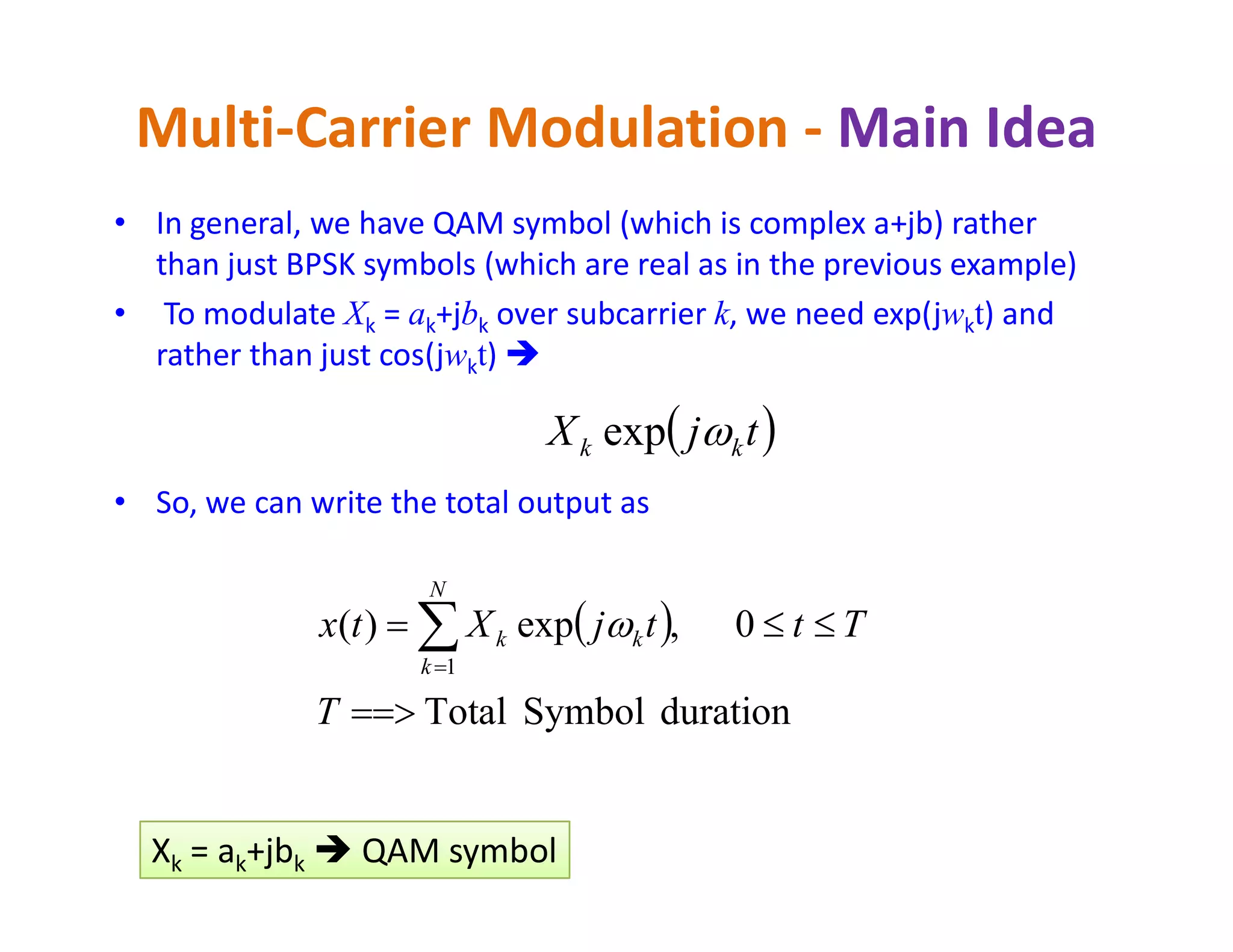 • In general, we have QAM symbol (which is complex a+jb) rather
than just BPSK symbols (which are real as in the previous example)
• To modulate Xk = ak+jbk over subcarrier k, we need exp(jwkt) and
rather than just cos(jwkt) 
Multi-Carrier Modulation - Main Idea
 tjX kk exp
• So, we can write the total output as
 
durationSymbolTotal
0,exp)(
1

 
T
TttjXtx
N
k
kk 
k k kXk = ak+jbk  QAM symbol
 