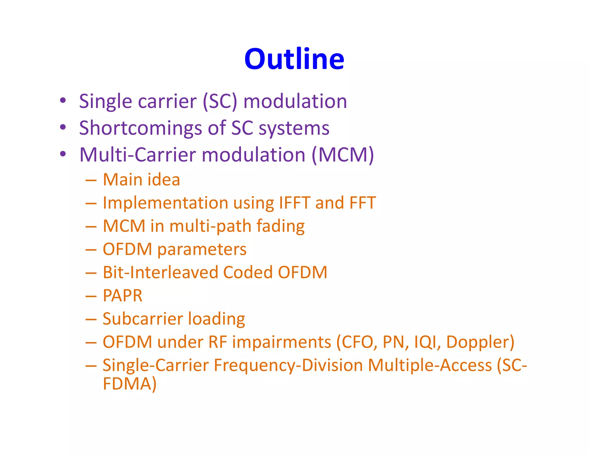 Outline
• Single carrier (SC) modulation
• Shortcomings of SC systems
• Multi-Carrier modulation (MCM)
– Main idea
– Implementation using IFFT and FFT
– MCM in multi-path fading– MCM in multi-path fading
– OFDM parameters
– Bit-Interleaved Coded OFDM
– PAPR
– Subcarrier loading
– OFDM under RF impairments (CFO, PN, IQI, Doppler)
– Single-Carrier Frequency-Division Multiple-Access (SC-
FDMA)
 