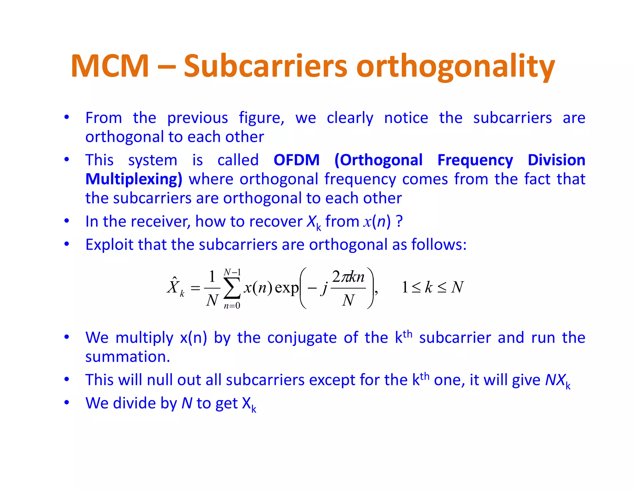 • From the previous figure, we clearly notice the subcarriers are
orthogonal to each other
• This system is called OFDM (Orthogonal Frequency Division
Multiplexing) where orthogonal frequency comes from the fact that
the subcarriers are orthogonal to each other
• In the receiver, how to recover Xk from x(n) ?
• Exploit that the subcarriers are orthogonal as follows:
MCM – Subcarriers orthogonality
• Exploit that the subcarriers are orthogonal as follows:
• We multiply x(n) by the conjugate of the kth subcarrier and run the
summation.
• This will null out all subcarriers except for the kth one, it will give NXk
• We divide by N to get Xk
Nk
N
kn
jnx
N
X
N
n
k 





 


1,
2
exp)(
1ˆ
1
0

 