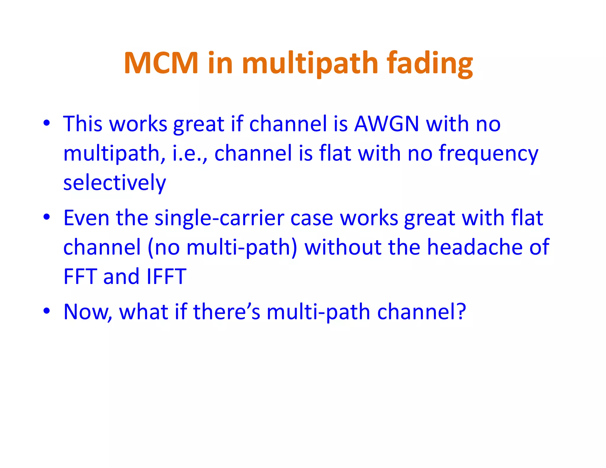 • This works great if channel is AWGN with no
multipath, i.e., channel is flat with no frequency
selectively
• Even the single-carrier case works great with flat
channel (no multi-path) without the headache of
MCM in multipath fading
channel (no multi-path) without the headache of
FFT and IFFT
• Now, what if there’s multi-path channel?
 