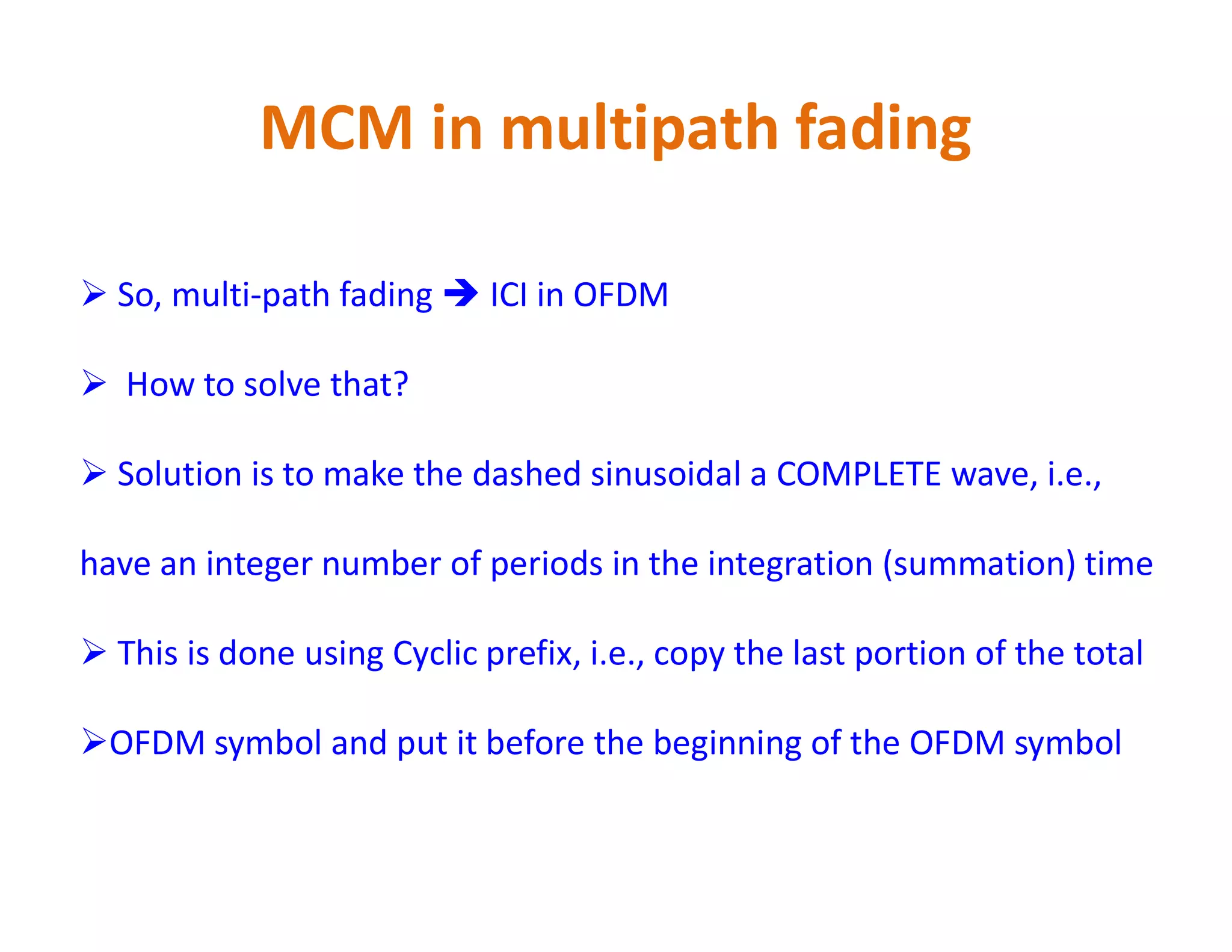 MCM in multipath fading
 So, multi-path fading  ICI in OFDM
 How to solve that?
 Solution is to make the dashed sinusoidal a COMPLETE wave, i.e., Solution is to make the dashed sinusoidal a COMPLETE wave, i.e.,
have an integer number of periods in the integration (summation) time
 This is done using Cyclic prefix, i.e., copy the last portion of the total
OFDM symbol and put it before the beginning of the OFDM symbol
 