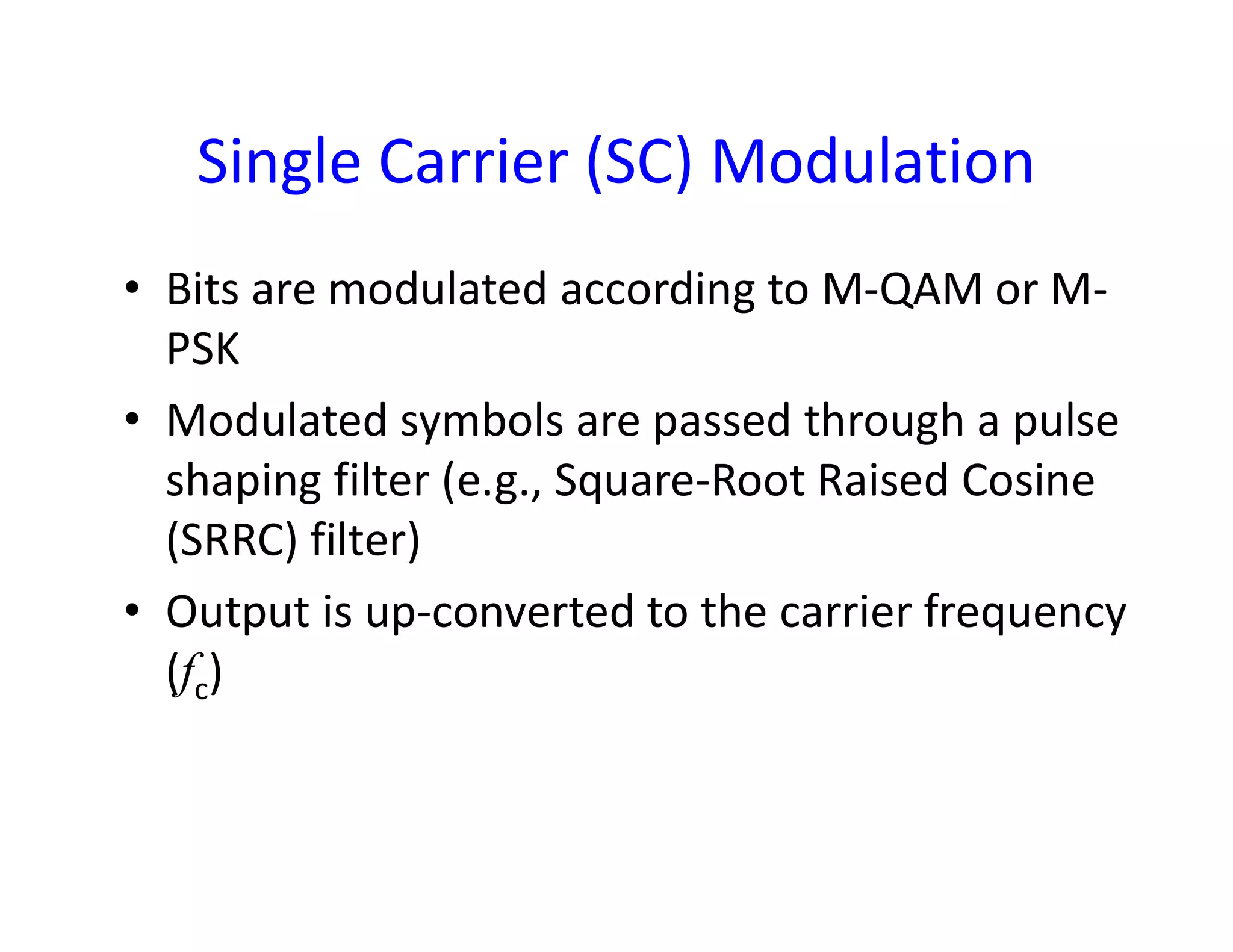 Single Carrier (SC) Modulation
• Bits are modulated according to M-QAM or M-
PSK
• Modulated symbols are passed through a pulse
shaping filter (e.g., Square-Root Raised Cosineshaping filter (e.g., Square-Root Raised Cosine
(SRRC) filter)
• Output is up-converted to the carrier frequency
(fc)
 