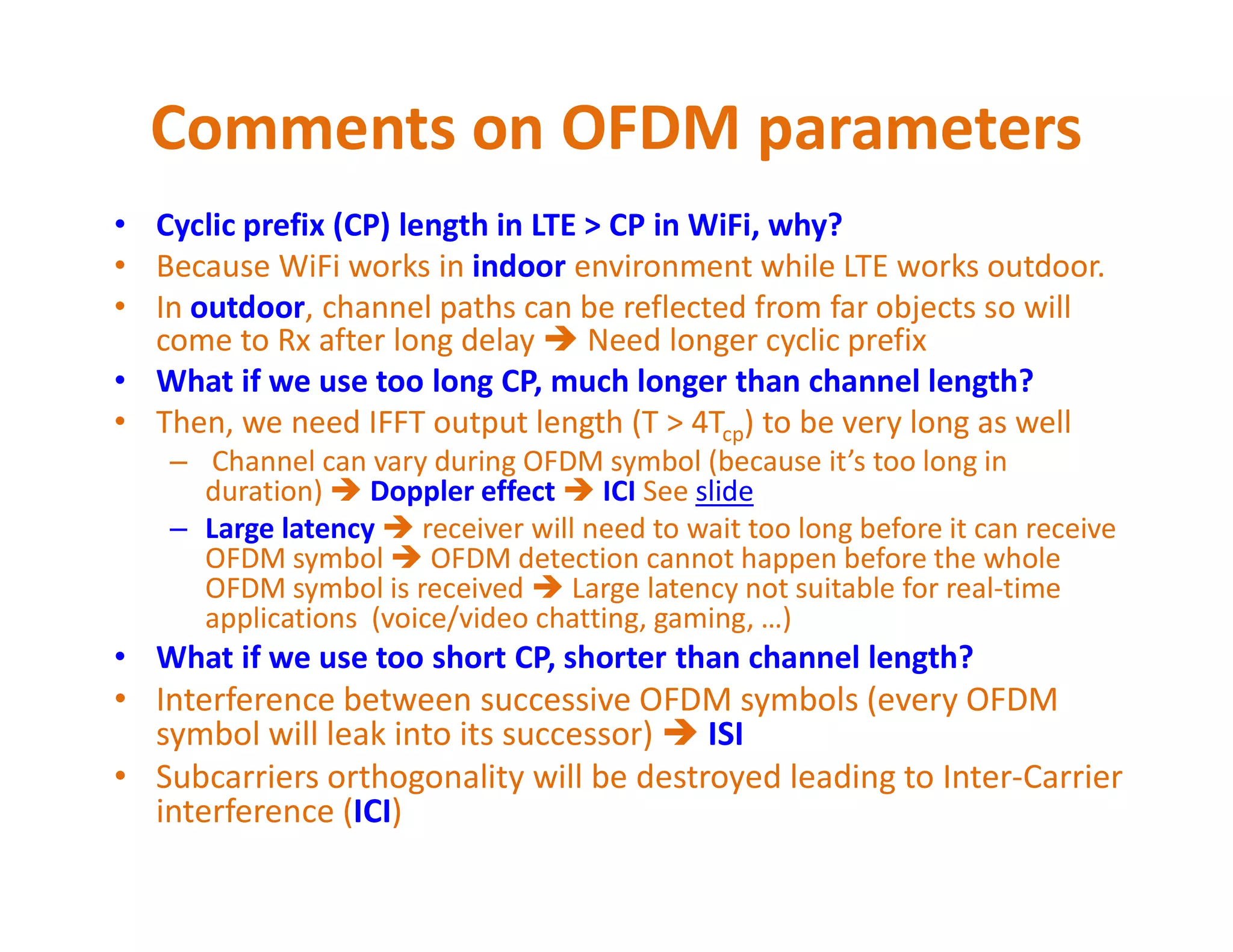 Comments on OFDM parameters
• Cyclic prefix (CP) length in LTE > CP in WiFi, why?
• Because WiFi works in indoor environment while LTE works outdoor.
• In outdoor, channel paths can be reflected from far objects so will
come to Rx after long delay  Need longer cyclic prefix
• What if we use too long CP, much longer than channel length?
• Then, we need IFFT output length (T > 4Tcp) to be very long as well
– Channel can vary during OFDM symbol (because it’s too long in
duration)  Doppler effect  ICI See slide
– Channel can vary during OFDM symbol (because it’s too long in
duration)  Doppler effect  ICI See slide
– Large latency  receiver will need to wait too long before it can receive
OFDM symbol  OFDM detection cannot start before the whole OFDM
symbol is received  Large latency not suitable for real-time
applications (voice/video chatting, gaming, …)
• What if we use too short CP, shorter than channel length?
• Interference between successive OFDM symbols (every OFDM
symbol will leak into its successor)  ISI
• Subcarriers orthogonality will be destroyed leading to Inter-Carrier
interference (ICI)
 
