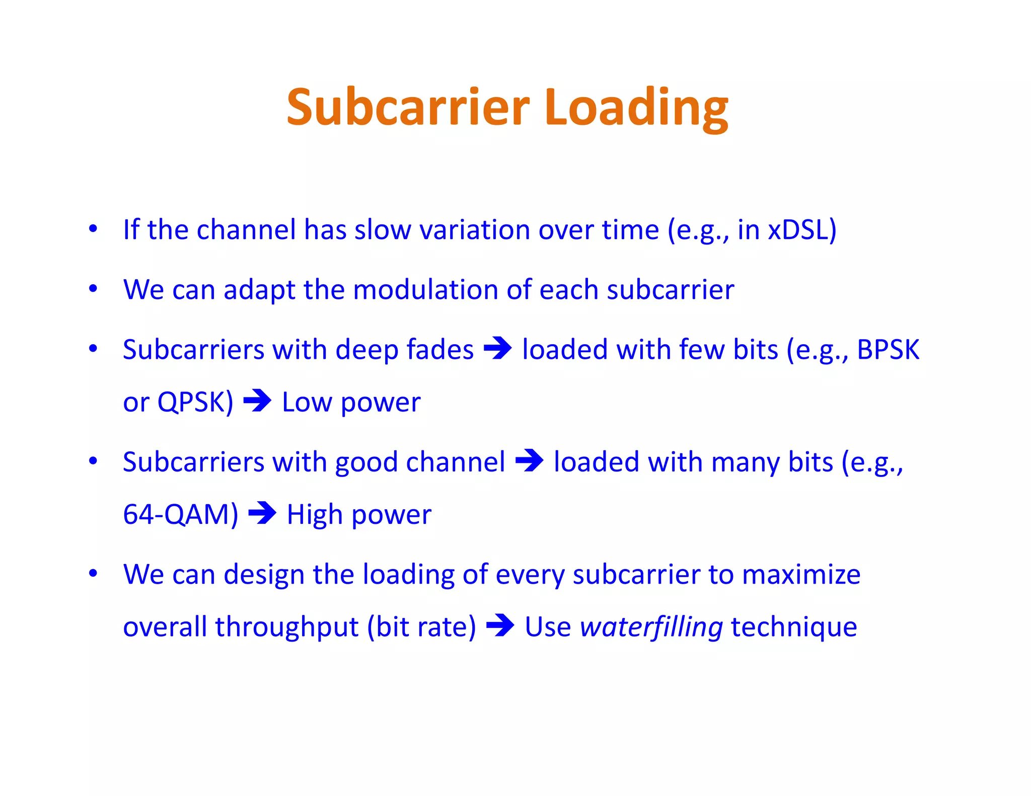 Subcarrier Loading
• If the channel has slow variation over time (e.g., in xDSL)
• We can adapt the modulation of each subcarrier
• Subcarriers with deep fades  loaded with few bits (e.g., BPSK
or QPSK)  Low poweror QPSK)  Low power
• Subcarriers with good channel  loaded with many bits (e.g.,
64-QAM)  High power
• We can design the loading of every subcarrier to maximize
overall throughput (bit rate)  Use waterfilling technique
 