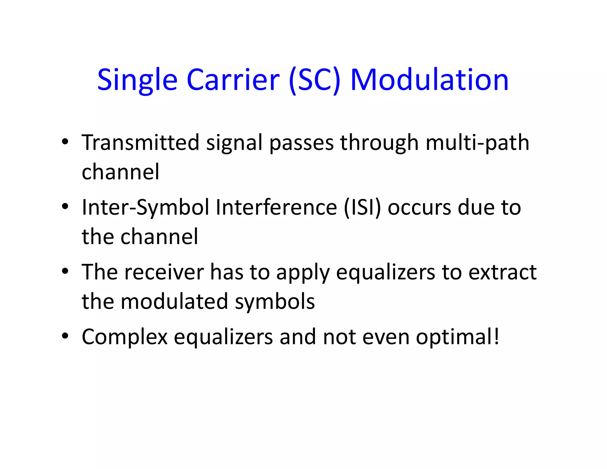 Single Carrier (SC) Modulation
• Transmitted signal passes through multi-path
channel
• Inter-Symbol Interference (ISI) occurs due to
the channelthe channel
• The receiver has to apply equalizers to extract
the modulated symbols
• Complex equalizers and not even optimal!
 