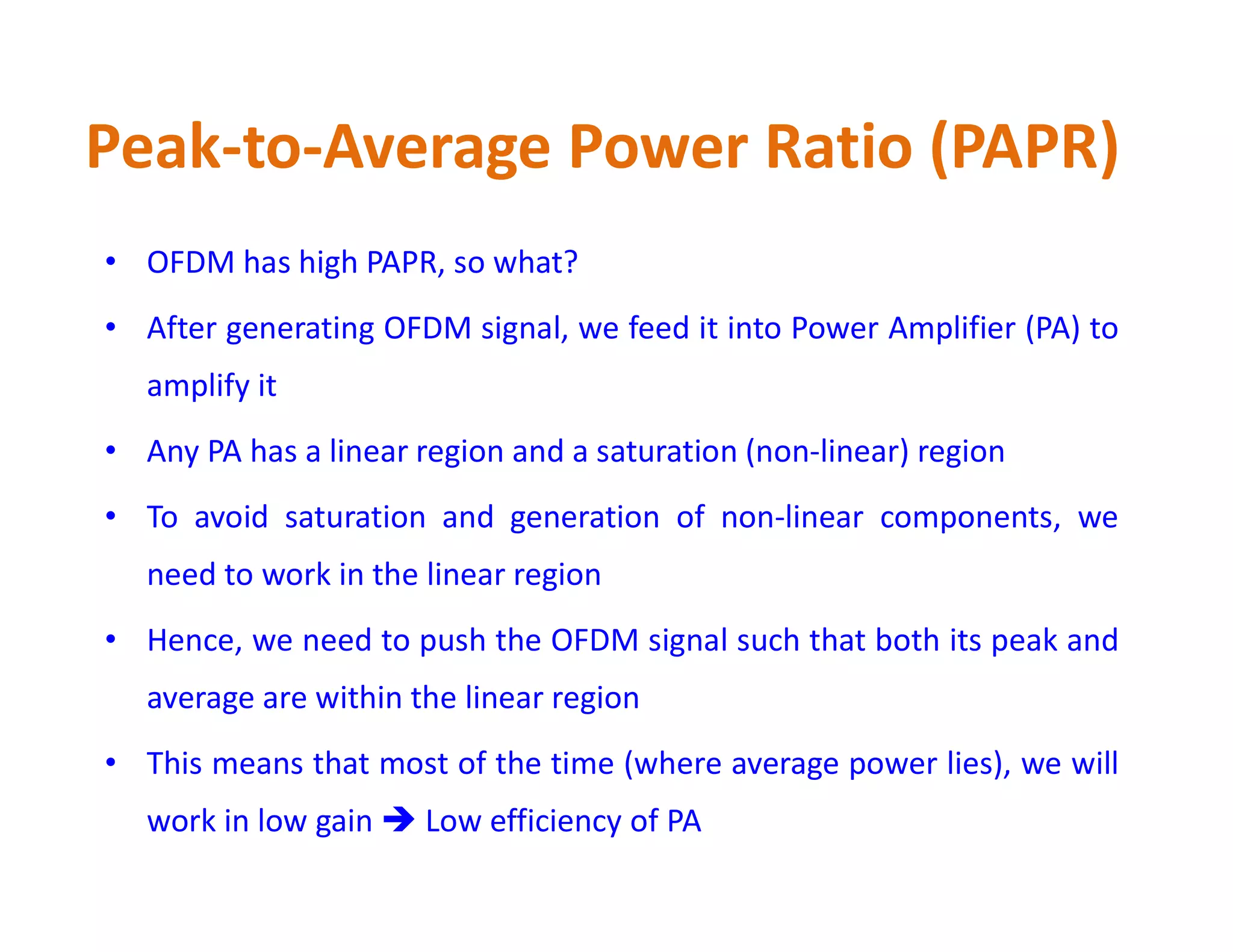 Peak-to-Average Power Ratio (PAPR)
• OFDM has high PAPR, so what?
• After generating OFDM signal, we feed it into Power Amplifier (PA) to
amplify it
• Any PA has a linear region and a saturation (non-linear) region
• To avoid saturation and generation of non-linear components, we
need to work in the linear region
• Hence, we need to push the OFDM signal such that both its peak and
average are within the linear region
• This means that most of the time (where average power lies), we will
work in low gain  Low efficiency of PA
 